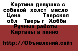 Картина девушка с собакой, холст, масло › Цена ­ 2 500 - Тверская обл., Тверь г. Хобби. Ручные работы » Картины и панно   